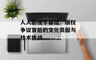 人人影视字幕组：版权争议背后的文化贡献与技术挑战