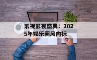 乐视影视盛典：2025年娱乐圈风向标