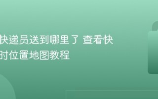 怎么看快递员送到哪里了 查看快递员实时位置地图教程