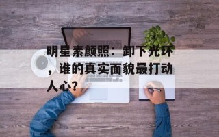 明星素颜照：卸下光环，谁的真实面貌最打动人心？
