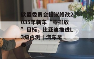 欧盟委员会提议修改2035年新车“零排放”目标，比亚迪推进L3级内测 | 汽车早参