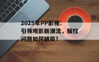2025年PP影视：引领观影新潮流，版权问题如何破局？