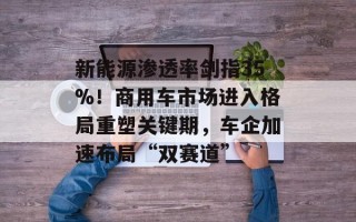 新能源渗透率剑指35%！商用车市场进入格局重塑关键期，车企加速布局“双赛道”