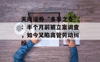 天风证券“多事之冬”：半个月前被立案调查，如今又陷高管劳动纠纷