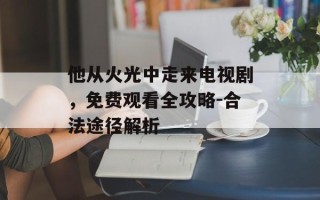 他从火光中走来电视剧，免费观看全攻略-合法途径解析