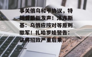 事关俄乌和平协议，特朗普最新发声！泽连斯基：乌俄应按对等原则撤军！扎哈罗娃警告：这将招致严重后果......