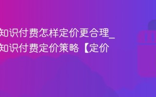 视频号知识付费怎样定价更合理_视频号知识付费定价策略【定价】