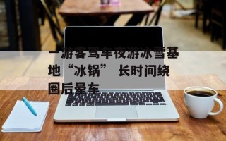 一游客驾车夜游冰雪基地“冰锅” 长时间绕圈后晕车