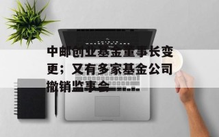 中邮创业基金董事长变更；又有多家基金公司撤销监事会
