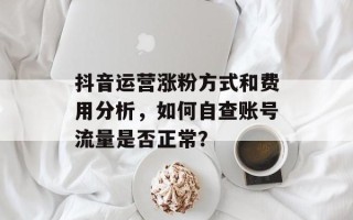 抖音运营涨粉方式和费用分析，如何自查账号流量是否正常？