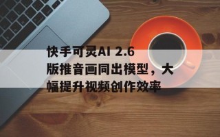 快手可灵AI 2.6版推音画同出模型，大幅提升视频创作效率