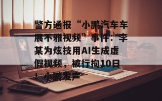 警方通报“小鹏汽车车展不雅视频”事件：李某为炫技用AI生成虚假视频，被行拘10日！小鹏发声