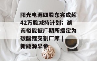 阳光电源四股东完成超42万股减持计划；湖南裕能被广期所指定为碳酸锂交割厂库 | 新能源早参