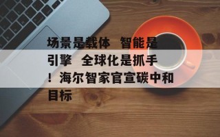 场景是载体  智能是引擎  全球化是抓手！海尔智家官宣碳中和目标
