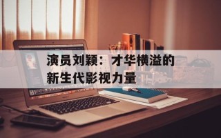 演员刘颖：才华横溢的新生代影视力量