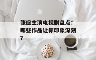 张庭主演电视剧盘点：哪些作品让你印象深刻？