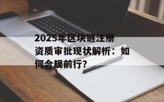 2025年区块链注册资质审批现状解析：如何合规前行？