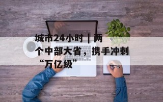 城市24小时 | 两个中部大省，携手冲刺“万亿级”