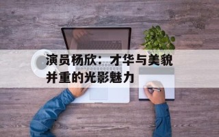 演员杨欣：才华与美貌并重的光影魅力