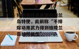 特朗普任命美国格陵兰岛特使，此前称“不排除动用武力得到格陵兰岛的可能性”