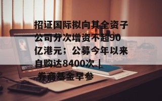 招证国际拟向其全资子公司分次增资不超90亿港元；公募今年以来自购达8400次 | 券商基金早参