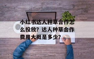 小红书达人种草合作怎么投放？达人种草合作费用大概是多少？