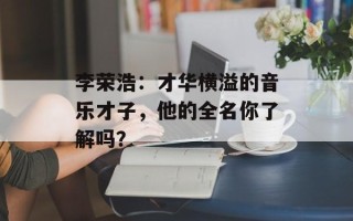 李荣浩：才华横溢的音乐才子，他的全名你了解吗？