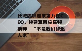 长城魏牌迎来第九任CEO，魏建军回应高频换帅：“不是我们辞退人家”