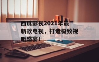 西瓜影视2021年最新款电视，打造极致视听盛宴！