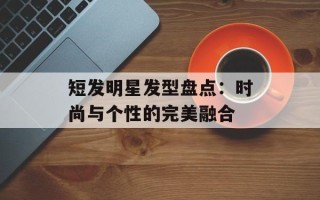 短发明星发型盘点：时尚与个性的完美融合