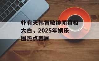 朴有天韩智敏绯闻真相大白，2025年娱乐圈热点回顾