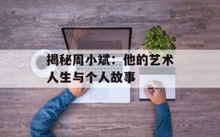 揭秘周小斌：他的艺术人生与个人故事