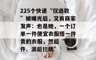 225个快递“仅退款”被曝光后，又有商家发声：也是她，一个订单一件便宜衣服搭一件贵的衣服，然后“拒收件、派后拦截”