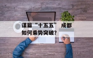 谋篇“十五五” 成都如何乘势突破？
