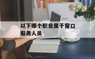 以下哪个职业属于窗口服务人员