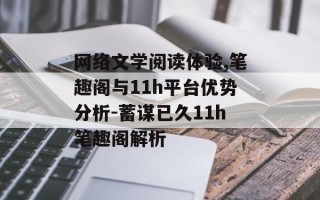 网络文学阅读体验,笔趣阁与11h平台优势分析-蓄谋已久11h笔趣阁解析