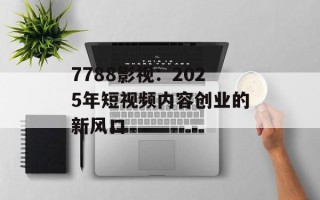 7788影视：2025年短视频内容创业的新风口