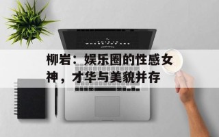 柳岩：娱乐圈的性感女神，才华与美貌并存