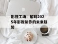 影视工场：解码2025年影视制作的未来趋势
