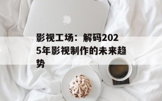 影视工场：解码2025年影视制作的未来趋势