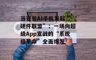 当豆包AI手机发起“硬件联盟”：一场向超级App宣战的“系统级革命”全面爆发