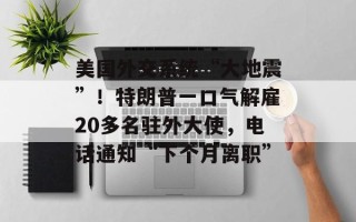 美国外交系统“大地震”！特朗普一口气解雇20多名驻外大使，电话通知“下个月离职”