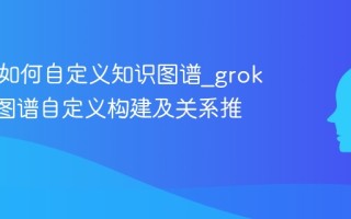 grokai如何自定义知识图谱_grokai知识图谱自定义构建及关系推理详解