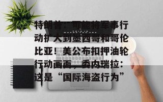 特朗普：可能将军事行动扩大到墨西哥和哥伦比亚！美公布扣押油轮行动画面，委内瑞拉：这是“国际海盗行为”