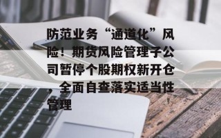 防范业务“通道化”风险！期货风险管理子公司暂停个股期权新开仓，全面自查落实适当性管理
