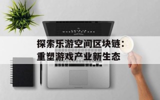 探索乐游空间区块链：重塑游戏产业新生态