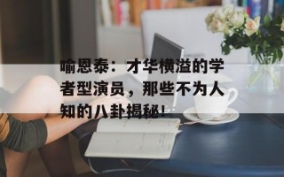 喻恩泰：才华横溢的学者型演员，那些不为人知的八卦揭秘！
