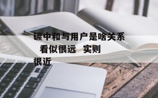 碳中和与用户是啥关系  看似很远  实则很近
