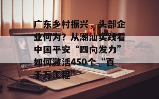 广东乡村振兴，头部企业何为？从潮汕实践看中国平安“四向发力”如何激活450个“百千万工程”