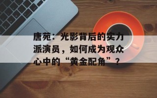 唐苑：光影背后的实力派演员，如何成为观众心中的“黄金配角”？